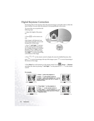 Page 22Operation 18
Digital Keystone Correction
Keystoning refers to the situation where the projected image is noticeably wider at either the 
top or bottom. It occurs when the projector is not perpendicular to the screen. 
To correct this, you can perform the 
following steps.
1. Adjust the height of the projec-
tor.
2. Press   on the remote con-
trol.
If the image is still distorted, you 
will need to manually correct it fol-
lowing ONE of these steps.
1. Press 3 Left/ Right 4 (hot key) 
on the control panel...