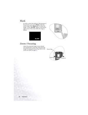 Page 24Operation 20
Blank
In order to draw the audience’s full attention to 
the presenter, you can use Blank to hide the 
screen image. Press Blank again to restore the 
image. A word “BLANK” appear at the bottom 
right corner of the screen when the image is 
hidden.  
Zoom / Focusing
Adjust the projected image to your desired 
size using the lens’ zoom ring. Then focus the 
image by rotating the focus ring. Refer to the 
screen size tables on page 15.      
                 BLANK
Zoom inZoom out
Focus ring 