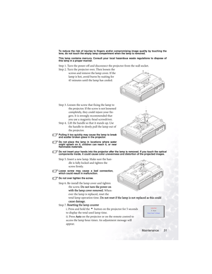 Page 35Maintenance 31
To reduce the risk of injuries to fingers and/or compromising image quality by touching the
lens, do not touch the empty lamp compartment when the lamp is removed.
This lamp contains mercury. Consult your local hazardous waste regulations to dispose of
this lamp in a proper manner.
Step 1. Turn the power off and disconnect the projector from the wall socket.
Step 2. Turn the projector over. Then loosen the 
screws and remove the lamp cover. If the 
lamp is hot, avoid burns by waiting for...
