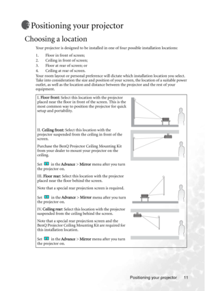 Page 15Positioning your projector 11
Positioning your projector
Choosing a location
Your projector is designed to be installed in one of four possible installation locations: 
1. Floor in front of screen; 
2. Ceiling in front of screen; 
3. Floor at rear of screen; or 
4. Ceiling at rear of screen. 
Your room layout or personal preference will dictate which installation location you select. 
Take into consideration the size and position of your screen, the location of a suitable power 
outlet, as well as the...