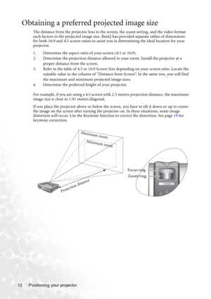 Page 16Positioning your projector 12
Obtaining a preferred projected image size
The distance from the projector lens to the screen, the zoom setting, and the video format 
each factors in the projected image size. BenQ has provided separate tables of dimensions 
for both 16:9 and 4:3 screen ratios to assist you in determining the ideal location for your 
projector.
1. Determine the aspect ratio of your screen (4:3 or 16:9).
2. Determine the projection distance allowed in your room. Install the projector at a...