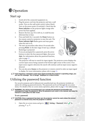 Page 21Operation 17
Operation
Start up
1. Switch all of the connected equipment on.
2. Plug the power cord into the projector and into a wall 
socket. Turn on the wall socket switch (where fitted). 
Turn on the power point (if switched). Check that the 
Power indicator on the projector lights orange after 
power has been applied.
3. Remove the lens cap. If it is left on, it could become 
deformed due to heat.
4. Press and hold (for 2 seconds) the Power button on 
the remote control or projector to start the...