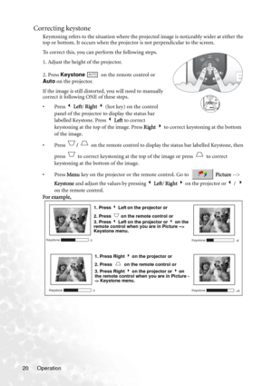 Page 24Operation 20
Correcting keystone
Keystoning refers to the situation where the projected image is noticeably wider at either the 
top or bottom. It occurs when the projector is not perpendicular to the screen. 
To correct this, you can perform the following steps.
1. Adjust the height of the projector.
2. Press Keystone   on the remote control or 
Auto on the projector.
If the image is still distorted, you will need to manually 
correct it following ONE of these steps.
• Press 3 Left/ Right 4 (hot key) on...