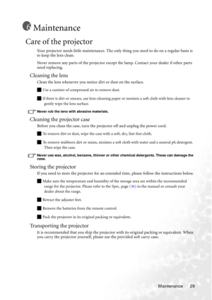 Page 33Maintenance 29
Maintenance
Care of the projector
Your projector needs little maintenance. The only thing you need to do on a regular basis is 
to keep the lens clean.
Never remove any parts of the projector except the lamp. Contact your dealer if other parts 
need replacing.
Cleaning the lens
Clean the lens whenever you notice dirt or dust on the surface. 
Q Use a canister of compressed air to remove dust.
Q If there is dirt or smears, use lens-cleaning paper or moisten a soft cloth with lens cleaner to...