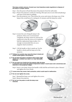 Page 35Maintenance 31
This lamp contains mercury. Consult your local hazardous waste regulations to dispose of 
this lamp in a proper manner.
Step 1. Turn the power off and disconnect the projector from the wall socket.
Step 2. Protect the projectors surface by clearing a flat open area on your desk and placing a 
soft item on the desk for padding.
Step 3. Turn the projector over. Then loosen the screws and remove the lamp cover. If the 
lamp is hot, avoid burns by waiting for 45 minutes until the lamp has...