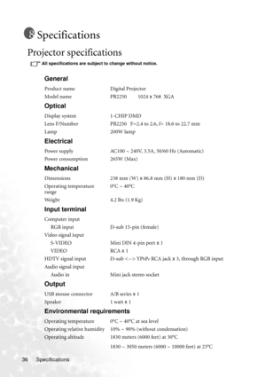 Page 40Specifications 36
Specifications
Projector specifications
All specifications are subject to change without notice. 
General
Product name Digital Projector
Model name PB2250         1024 x 768  XGA
Optical
Display system 1-CHIP DMD
Lens F/Number PB2250   F=2.4 to 2.6, f= 18.6 to 22.7 mm
Lamp 200W lamp
Electrical
Power supply AC100 ~ 240V, 3.5A, 50/60 Hz (Automatic)
Power consumption 265W (Max)
Mechanical
Dimensions 238 mm (W) x 86.8 mm (H) x 180 mm (D)
Operating temperature 
range0°C ~ 40°C
Weight 4.2 lbs...