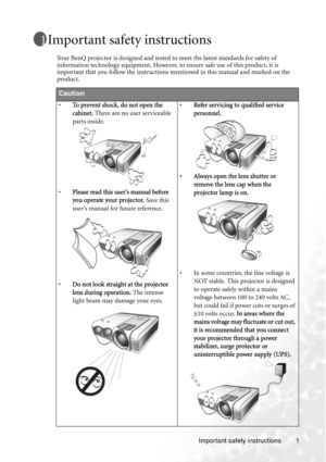 Page 5Important safety instructions 1
Important safety instructions
Your BenQ projector is designed and tested to meet the latest standards for safety of 
information technology equipment. However, to ensure safe use of this product, it is 
important that you follow the instructions mentioned in this manual and marked on the 
product.
Caution
•To prevent shock, do not open the 
cabinet. There are no user serviceable 
parts inside. 
•Please read this user’s manual before 
you operate your projector. Save this...