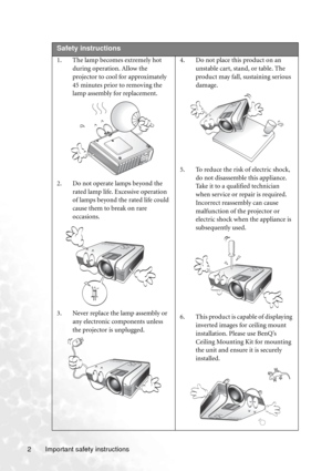 Page 6Important safety instructions 2  
Safety instructions
1. The lamp becomes extremely hot 
during operation. Allow the 
projector to cool for approximately 
45 minutes prior to removing the 
lamp assembly for replacement. 
2. Do not operate lamps beyond the 
rated lamp life. Excessive operation 
of lamps beyond the rated life could 
cause them to break on rare 
occasions. 
3. Never replace the lamp assembly or 
any electronic components unless 
the projector is unplugged. 4. Do not place this product on an...