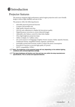 Page 9Introduction 5
Introduction
Projector features
The projector integrates high-performance optical engine projection and a user-friendly 
design to deliver high reliability and ease of use.
The projector offers the following features:
• Selectable password protected function
• Compact and portable unit
• High quality manual zoom lens
• One-key auto-adjustment to display the best picture quality
• Digital keystone correction to correct distorted images 
• Adjustable color balance control for data/video...