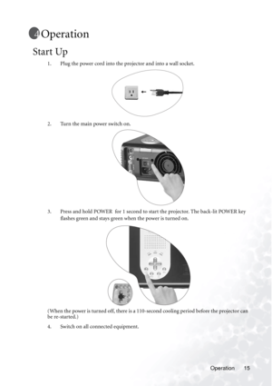 Page 19Operation 15
Operation
Start Up
1. Plug the power cord into the projector and into a wall socket. 
2. Turn the main power switch on. 
3. Press and hold POWER  for 1 second to start the projector. The back-lit POWER key 
flashes green and stays green when the power is turned on.
(When the power is turned off, there is a 110-second cooling period before the projector can 
be re-started.)
4. Switch on all connected equipment.
AC INLET
S-VIDEO     VIDEO               PC/HDTV 