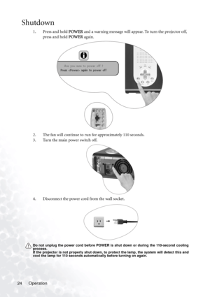 Page 28Operation 24
Shutdown
1. Press and hold POWER and a warning message will appear. To turn the projector off, 
press and hold POWER again.
2. The fan will continue to run for approximately 110 seconds.
3. Turn the main power switch off. 
4. Disconnect the power cord from the wall socket.
Do not unplug the power cord before POWER is shut down or during the 110-second cooling
process.
If the projector is not properly shut down, to protect the lamp, the system will detect this and
cool the lamp for 110...