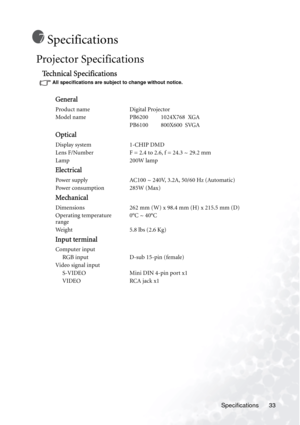 Page 37Specifications 33
Specifications
Projector Specifications 
Technical Specifications
All specifications are subject to change without notice. 
General
Product name Digital Projector
Model name PB6200         1024X768  XGA
PB6100         800X600  SVGA
Optical
Display system 1-CHIP DMD
Lens F/Number F = 2.4 to 2.6, f = 24.3 ~ 29.2 mm
Lamp 200W lamp
Electrical
Power supply AC100 ~ 240V, 3.2A, 50/60 Hz (Automatic)
Power consumption 285W (Max)
Mechanical
Dimensions 262 mm (W) x 98.4 mm (H) x 215.5 mm (D)...