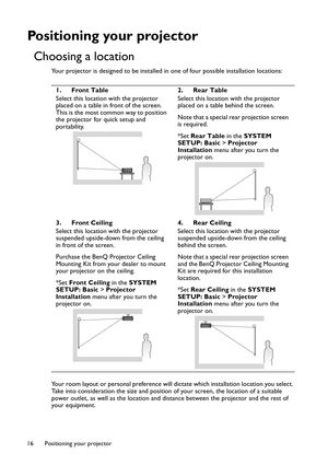 Page 16Positioning your projector 16
Positioning your projector
Choosing a location
Your projector is designed to be installed in one of four possible installation locations:
Your room layout or personal preference will dictate which installation location you select. 
Take into consideration the size and position of your screen, the location of a suitable 
power outlet, as well as the location and distance between the projector and the rest of 
your equipment.1. Front Table
Select this location with the...