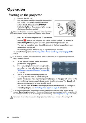 Page 22Operation 22
Operation
Starting up the projector
1. Remove the lens cap.
2. Plug the power cord into the projector and into a 
wall socket. Turn on the wall socket switch 
(where fitted). Check that the POWER 
indicator light on the projector lights orange 
after power has been applied.
Please use the original accessories (e.g. power cable) only with the 
device to avoid possible dangers such as electric shock and fire.
3. Press POWER on the projector   or remote 
control   to start the projector and a...