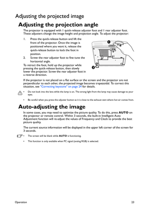 Page 23Operation23
Adjusting the projected image
Adjusting the projection angle
The projector is equipped with 1 quick-release adjuster foot and 1 rear adjuster foot. 
These adjusters change the image height and projection angle. To adjust the projector:
1. Press the quick-release button and lift the 
front of the projector. Once the image is 
positioned where you want it, release the 
quick-release button to lock the foot in 
position.
2. Screw the rear adjuster foot to fine tune the 
horizontal angle.
To...