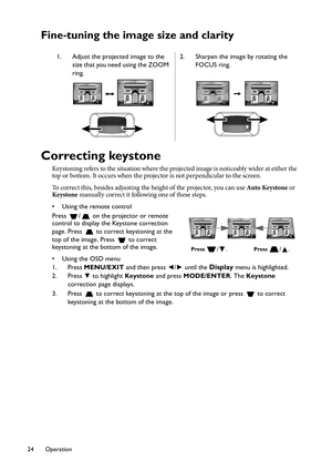 Page 24Operation 24
Fine-tuning the image size and clarity
Correcting keystone
Keystoning refers to the situation where the projected image is noticeably wider at either the 
top or bottom. It occurs when the projector is not perpendicular to the screen. 
To correct this, besides adjusting the height of the projector, you can use Auto Keystone or 
Keystone manually correct it following one of these steps.
• Using the remote control
Press  /  on the projector or remote 
control to display the Keystone correction...