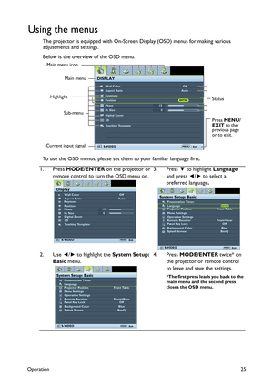 Page 25Operation25
Using the menus
The projector is equipped with On-Screen Display (OSD) menus for making various 
adjustments and settings.
Below is the overview of the OSD menu.
To use the OSD menus, please set them to your familiar language first.
1. Press MODE/ENTER on the projector or 
remote control to turn the OSD menu on.3. Press ▼ to highlight Language 
and press ◄/► to select a 
preferred language.
2. Use ◄/► to highlight the System Setup: 
Basic menu.4. Press MODE/ENTER twice* on 
the projector or...