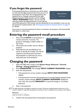 Page 27Operation27
If you forget the password
If the password function is activated, you will be asked 
to enter the five-digit password every time you turn on 
the projector. If you enter the wrong password, the 
password error message as pictured to the right 
displays lasting for three seconds, and the message 
INPUT PASSWORD follows. You can retry by 
entering another five-digit password, or if you did not 
record the password in this manual, and you absolutely do not remember it, you can use 
the password...