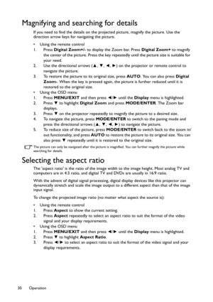 Page 30Operation 30
Magnifying and searching for details
If you need to find the details on the projected picture, magnify the picture. Use the 
direction arrow keys for navigating the picture.
• Using the remote control
1. Press Digital Zoom+/- to display the Zoom bar. Press Digital Zoom+ to magnify 
the center of the picture. Press the key repeatedly until the picture size is suitable for 
your need.
2. Use the directional arrows (▲, ▼, ◄, ►) on the projector or remote control to 
navigate the picture.
3. To...