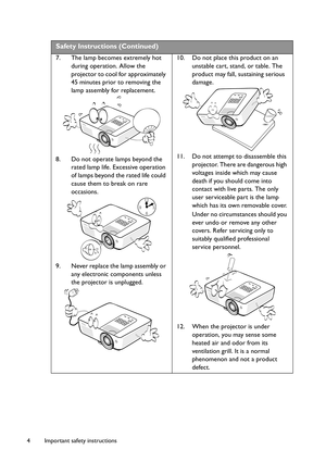 Page 4Important safety instructions 4
Safety Instructions (Continued)
7. The lamp becomes extremely hot 
during operation. Allow the 
projector to cool for approximately 
45 minutes prior to removing the 
lamp assembly for replacement. 
8. Do not operate lamps beyond the 
rated lamp life. Excessive operation 
of lamps beyond the rated life could 
cause them to break on rare 
occasions. 
9. Never replace the lamp assembly or 
any electronic components unless 
the projector is unplugged. 10. Do not place this...