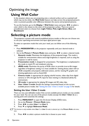 Page 32Operation 32
Optimizing the image
Using Wall Color
In the situation where you are projecting onto a colored surface such as a painted wall 
which may not be white, the Wall Color feature can help correct the projected picture’s 
color to prevent possible color difference between the source and projected pictures.
To use this function, go to the Display > Wall Color menu and press ◄/► to select a 
color which is the closest to the color of the projection surface. There are several 
precalibrated colors to...