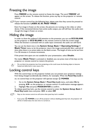 Page 37Operation37
Freezing the image
Press FREEZE on the remote control to freeze the image. The word FREEZE will 
appear on the screen. To release the function, press any key on the projector or remote 
control.
If your remote control has the following keys, please note that they cannot be pressed to 
release the function: LASER, #2, #5, PA G E  + / PA G E  -.
Even if an image is frozen on the screen, the pictures are running on the video or other 
device. If the connected devices have active audio output,...