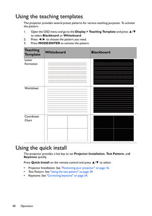 Page 40Operation 40
Using the teaching templates
The projector provides several preset patterns for various teaching purposes. To activate 
the pattern:
1. Open the OSD menu and go to the Display > Teaching Template and press ▲/▼ 
to select Blackboard or Whiteboard.
2. Press ◄/► to choose the pattern you need.
3. Press MODE/ENTER to activate the pattern.
Using the quick install
The projector provides a hot key to set Projector Installation, Test Pattern, and 
Keystone quickly.
Press Quick Install on the remote...