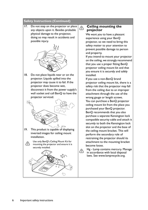 Page 6Important safety instructions 6
Safety Instructions (Continued)
17. Do not step on the projector or place 
any objects upon it. Besides probable 
physical damage to the projector, 
doing so may result in accidents and 
possible injury.
18. Do not place liquids near or on the 
projector. Liquids spilled into the 
projector may cause it to fail. If the 
projector does become wet, 
disconnect it from the power supplys 
wall socket and call BenQ to have the 
projector serviced.
19. This product is capable of...