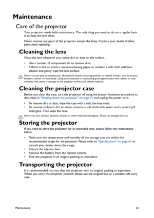 Page 53Maintenance53
Maintenance
Care of the projector
Your projector needs little maintenance. The only thing you need to do on a regular basis 
is to keep the lens clean.
Never remove any parts of the projector except the lamp. Contact your dealer if other 
parts need replacing.
Cleaning the lens
Clean the lens whenever you notice dirt or dust on the surface. 
• Use a canister of compressed air to remove dust. 
• If there is dirt or smears, use lens-cleaning paper or moisten a soft cloth with lens 
cleaner...