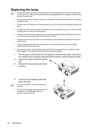 Page 56Maintenance 56
Replacing the lamp
• If lamp replacement is performed while the projector is suspended upside-down from the ceiling, make 
sure that no one is underneath the lamp socket to avoid any possible injury or damage to the human eyes 
caused by fractured lamp.
• To reduce the risk of electrical shock, always turn the projector off and disconnect the power cord before 
changing the lamp.
• To reduce the risk of severe burns, allow the projector to cool for at least 45 minutes before replacing the...