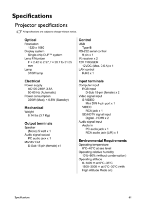 Page 61Specifications61
Specifications
Projector specifications 
All specifications are subject to change without notice.
Optical
Resolution
1920 x 1080
Display system
Single-chip DLP™ system
Lens F/Number
F = 2.42 to 2.97, f = 20.7 to 31.05 
mm
Lamp
310W lamp
Electrical
Power supply
AC100-240V, 3.8A
50-60 Hz (Automatic)
Power consumption
390W (Max); < 0.5W (Standby)
Mechanical
Weight
8.14 lbs (3.7 Kg)
Output terminals
Speaker
(Mono) 5 watt x 1
Audio signal output
PC audio jack x 1
Monitor Out
D-Sub 15-pin...