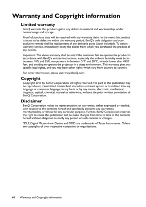 Page 68Warranty and Copyright information 68
Warranty and Copyright information
Limited warranty
BenQ warrants this product against any defects in material and workmanship, under 
normal usage and storage.
Proof of purchase date will be required with any warranty claim. In the event this product 
is found to be defective within the warranty period, BenQs only obligation and your 
exclusive remedy shall be replacement of any defective parts (labor included). To obtain 
warranty service, immediately notify the...