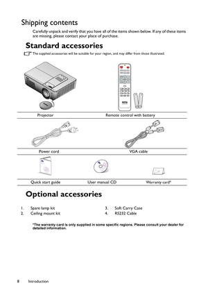 Page 8Introduction 8
Shipping contents
Carefully unpack and verify that you have all of the items shown below. If any of these items 
are missing, please contact your place of purchase.
Standard accessories
The supplied accessories will be suitable for your region, and may differ from those illustrated.
Optional accessories
*The warranty card is only supplied in some specific regions. Please consult your dealer for 
detailed information.
Projector Remote control with battery
      Power cord               VGA...