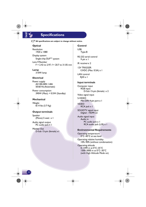 Page 11All specifications are subject to change without notice.
Optical
Resolution
1920 x 1080
Input terminals
Computer inputRGB in put
D-Sub 15-pin (female)  x 2
Video signal input
VIDEO RCA jac k x 1 
S-VIDEO
Mini DIN 4-pin port x 1
SD/HDTV signal input Digital - HDMI x2
Audio signal input Audio inPC  audio  jack x 1
RCA audio  jack (L/R) x  1
Environmental Requirements
Operating temperature
0°C–40°C at sea level
Operating relativ e humidity
10%–90% (without condensation)
Operating altitude 0–1499 m at...