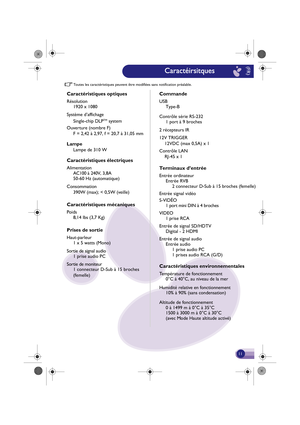 Page 12Toutes les caractéristiques peuven t être modifiées sans noti fication préalable.
(FR)
Caractéris tiques optiq ues
Résolution
1920 x 1080
Co mmande
USB
Type-B
Contrôle série RS-232 1 port à 9  broc hes
2  récepteurs IR
12V TRIGGER
    12VDC (max 0,5A) x 1
Contrôle LAN
    RJ-45 x 1
Term inaux d’en trée
Entrée or dinateur
Entrée RVB 2 connecteur  D-Sub à 15 broches (femel le)
Entrée  signal vidéo
VIDEO 1 prise RCA
Entrée  de signal  SD/HDTV
Digital - 2 HDMI
Entrée de signal audio Entrée  audio
1  prise...