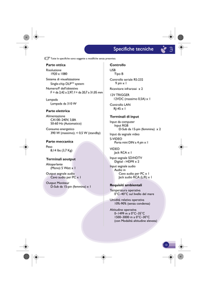 Page 14Tutte le specifiche sono  soggette a modifiche sen za preavviso.
Parte ottica
Risoluzione
1920 x 1080
Sistema di visualizzazione Single-chip DLP
TM system
Numero/F dellobiettivo F = da 2,42  a 2,97, f = da 20,7  a 31,05 mm
Lampada
Parte elettrica
Alimentazione CA100–240V, 3,8A
50-60 Hz (Automatico)Lampada da 310 W
Consumo en ergetico
Parte mec canica
Peso
8,14 lbs (3,7 Kg)
Terminali a output
Altoparlante
(Mono)  5 Watt x 1 
Output segnale  audio
Cavo audio per PC x 1
Output Moniteur D-Sub da 15-pin...