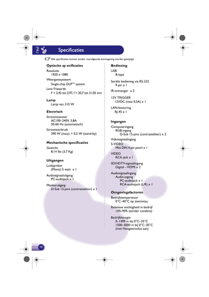 Page 19Alle specificaties kunnen zonder voorafgaande ke nnisgeving  worden gew ijzigd.
Optische sp ecificaties
Resolutie
1920 x 1080
Weergavesysteem Single-chip DLP
TM system
Lens F/waarde F = 2,42 tot 2,97, f = 20,7 tot 31,05 mm
Lamp
Electrisch
Stroomtoevoer AC100–240V, 3,8A
50-60 Hz (automatisch)
Stroomverb ruik
Mechanische specificaties
Gewicht
8,14 lbs (3,7 Kg)
Uitg angen
Luidspreker
(Mono) 5 watt  x 1
Audiosignaaluitgang PC-audiojack x 1
Monitoruitgang D-Sub 15-pins (contrastekker) x 1Lamp van 310 W
390 W...