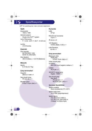 Page 21Tüm spesifikasyonlar, haber verilmeden değiştirilebilir.
Optik
Çözünürlük1920 x 1080
Görüntü sistemi Single-chip DLP
TM system
Lens F/Numarası F = 2,42 - 2,97, f = 20,7 - 31,05 mm
Lamba
Elektrikli
Güç kaynağı AC100-240V, 3,8A
50-60 Hz (Otomatik)
Güç tüketimi
Mekanik
Ağırlık 8,14 lbs (3,7 Kg)
Çıkış terminalleri
Hoparlör(Mono) 5 watt x 1
Ses sinyali çıkışı PC ses jakı x 1
Monitör Çıkısı D-Sub 15-pin (disi) x 1310 W lamba
390 W (Maks.); < 0,5 W (Bekleme)
Kumanda
USB
B Tipi
RS-232 seri kumanda 9 pin x 1
IR...