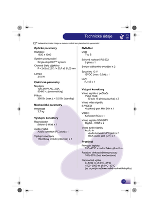 Page 22Veškeré technické údaje se mohou změnit bez předchozího upozornění.
Optické parametry
Rozlišení1920 x 1080
Systém zobrazování Single-chip DLP
TM system
Clonové číslo objektivu F = 2,42  až 2,97, f = 20,7  až 31,05 mm
Lampa
Elektrické parametry
Napájení 100-240 V AC, 3,8A
50-60 Hz (automaticky) 310 W
Příkon
Mechanické parametry
Hmotnost 3,7 kg
Výstupní konektory
Reproduktor(Mono) 5 Watt x 1
Audio výstup Audio konektor (PC jack) x 1
Výstup k monitoru 15kolíkový D-Sub (zásuvka) x 1390 Вт (max.); < 0,5 Вт...