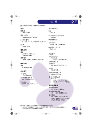 Page 26同梱した電源コードセットは本機以外の電気機器で使用できません。
このパッケージに同梱のリモートコントロールは、クイックスタートガイドに示されたものとは異なります。
レーザーポインターキーとその機能がありません。
仕様はすべて予告なしに変更されることがあります。
光学
解像度1920 x 1080
表示システム Single-chip DLP
TM system
レンズ F /番号
F =  2.42  ～ 2.97、 f = 20.7  ～ 31.05 mm
ランプ
電気仕様
電源 AC100  ～ 240V 、3.8A
50-60  Hz （自動）
消費電力
機械仕様
重量 8.14 lbs (3.7 Kg)
出力端子
スピーカー（モノ）5 watt x 1
オーディオ信号出力 PC  オーディオジャック x 1
モニタ出力 D-Sub 15Ðï ( Ýµ) x 1 コンピュータ入力
RGB  入力
D-Sub 15-pin  （メス） x 2
ビデオ信号入力
310W ランプ 
390W 
（最大）、< 0.5W  （スタンバイ）
VIDEORCA  ジャック x 1 
SD/HDTV...