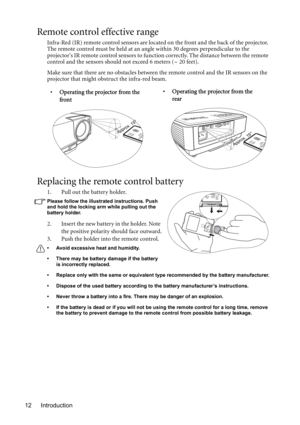 Page 12Introduction 12
Remote control effective range
Infra-Red (IR) remote control sensors are located on the front and the back of the projector. 
The remote control must be held at an angle within 30 degrees perpendicular to the 
projectors IR remote control sensors to function correctly. The distance between the remote 
control and the sensors should not exceed 6 meters (~ 20 feet).
Make sure that there are no obstacles between the remote control and the IR sensors on the 
projector that might obstruct the...