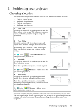 Page 13Positioning your projector 13
3. Positioning your projector
Choosing a location
Your projector is designed to be installed in one of four possible installation locations: 
1. Table in front of screen;
2. Ceiling in front of screen; 
3. Table at rear of screen;
4. Ceiling at rear of screen. 
Your room layout or personal preference will dictate which installation location you select. 
Take into consideration the size and position of your screen, the location of a suitable power 
outlet, as well as the...