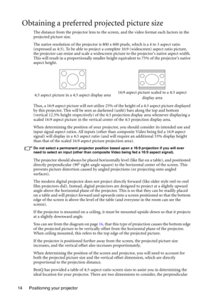 Page 14Positioning your projector 14
Obtaining a preferred projected picture size
The distance from the projector lens to the screen, and the video format each factors in the 
projected picture size.
The native resolution of the projector is 800 x 600 pixels, which is a 4 to 3 aspect ratio 
(expressed as 4:3). To be able to project a complete 16:9 (widescreen) aspect ratio picture, 
the projector can resize and scale a widescreen picture to the projectors native aspect width. 
This will result in a...