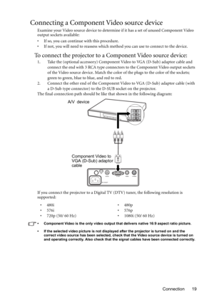 Page 19Connection 19
Connecting a Component Video source device
Examine your Video source device to determine if it has a set of unused Component Video 
output sockets available: 
• If so, you can continue with this procedure.
• If not, you will need to reassess which method you can use to connect to the device.
To connect the projector to a Component Video source device:
1. Take the (optional accessory) Component Video to VGA (D-Sub) adaptor cable and 
connect the end with 3 RCA type connectors to the...