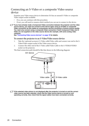 Page 20Connection 20
Connecting an S-Video or a composite Video source 
device
Examine your Video source device to determine if it has an unused S-Video or composite 
Video output socket available: 
• If so, you can continue with this procedure.
• If not, you will need to reassess which method you can use to connect to the device.
If you have already made a Component Video connection between the projector and the video 
source device, you need not connect to this device again using an S-Video or composite...