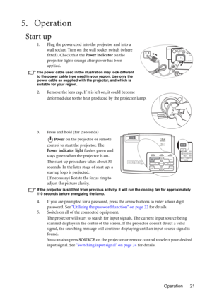 Page 21Operation 21
5. Operation
Start up
1. Plug the power cord into the projector and into a 
wall socket. Turn on the wall socket switch (where 
fitted). Check that the Power indicator on the 
projector lights orange after power has been 
applied.
The power cable used in the illustration may look different 
to the power cable type used in your region. Use only the 
power cable as supplied with the projector, and which is 
suitable for your region.
2. Remove the lens cap. If it is left on, it could become...