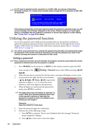 Page 22Operation 22
If a PC input is selected and the resolution is not 800 x 600, you will see a Resolution 
Reminder as below. For a better picture quality, please change the PC’s resolution to 800 x 600 
as requested.
If the frequency/resolution of the input signal exceeds the projectors operating range, you will 
see the message Out of Range displayed on the screen. Please change to an input signal 
which is compatible with the projectors resolution or set the input signal to a lower setting. 
See Timing...