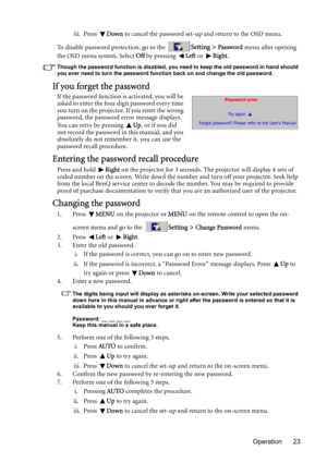 Page 23Operation 23 iii. Press Down to cancel the password set-up and return to the OSD menu.
To disable password protection, go to the 
Setting > Password menu after opening 
the OSD menu system. Select Off by pressing Left or Right.
Though the password function is disabled, you need to keep the old password in hand should 
you ever need to turn the password function back on and change the old password.
If you forget the password
If the password function is activated, you will be 
asked to enter the four digit...