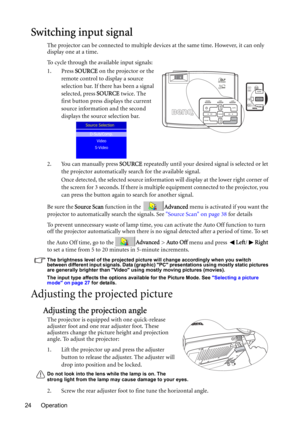 Page 24Operation 24
Switching input signal
The projector can be connected to multiple devices at the same time. However, it can only 
display one at a time. 
To cycle through the available input signals:
1. Press SOURCE on the projector or the 
remote control to display a source 
selection bar. If there has been a signal 
selected, press SOURCE twice. The 
first button press displays the current 
source information and the second 
displays the source selection bar.
2. You can manually press SOURCE repeatedly...