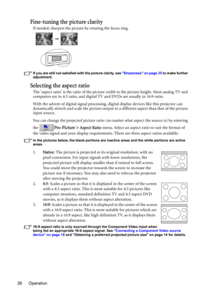 Page 26Operation 26
Fine-tuning the picture clarity
If needed, sharpen the picture by rotating the focus ring.
If you are still not satisfied with the picture clarity, see Sharpness on page 35 to make further 
adjustment.
Selecting the aspect ratio
The aspect ratio is the ratio of the picture width to the picture height. Most analog TV and 
computers are in 4:3 ratio, and digital TV and DVDs are usually in 16:9 ratio.
With the advent of digital signal processing, digital display devices like this projector can...